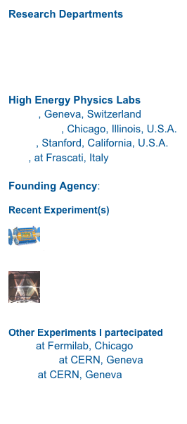 Research Departments
Physics Department
INFN, Sezione di Lecce
Biology Department
Salento University

High Energy Physics Labs
CERN, Geneva, SwitzerlandFERMILAB, Chicago, Illinois, U.S.A.SLAC, Stanford, California, U.S.A.
LNF, at Frascati, Italy

Founding Agency: INFN

Recent Experiment(s)
￼
ATLAS @CERN
ATLAS @Lecce
￼
KLOE
LNF


Other Experiments I partecipated
E771 at Fermilab, ChicagoCHARM II at CERN, Geneva
NA10 at CERN, Geneva


